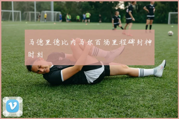马德里德比内马尔百场里程碑封神时刻