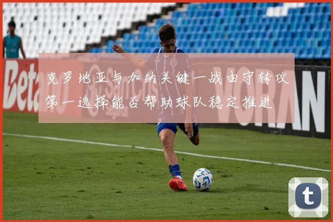 克罗地亚与加纳关键一战由守转攻第一选择能否帮助球队稳定推进