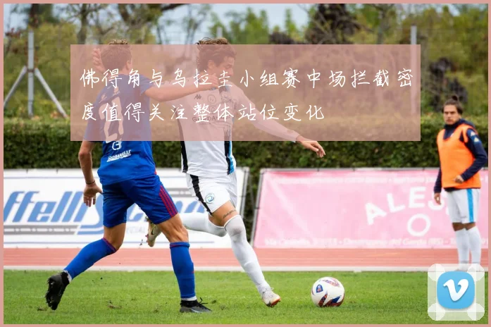 佛得角与乌拉圭小组赛中场拦截密度值得关注整体站位变化