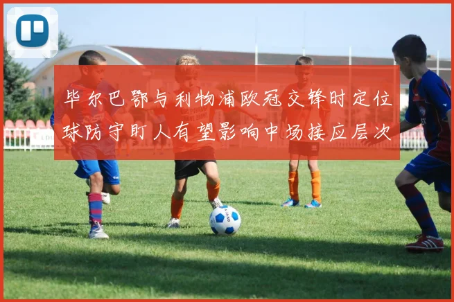 毕尔巴鄂与利物浦欧冠交锋时定位球防守盯人有望影响中场接应层次