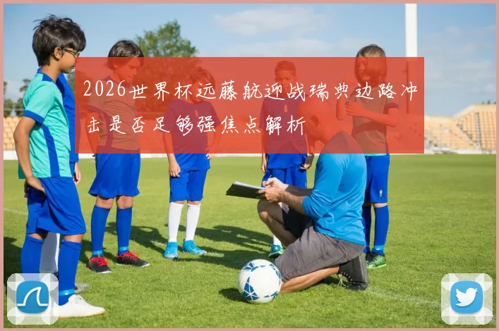 2026世界杯远藤航迎战瑞典边路冲击是否足够强焦点解析