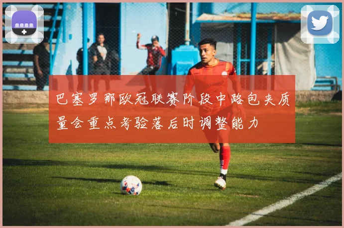 巴塞罗那欧冠联赛阶段中路包夹质量会重点考验落后时调整能力