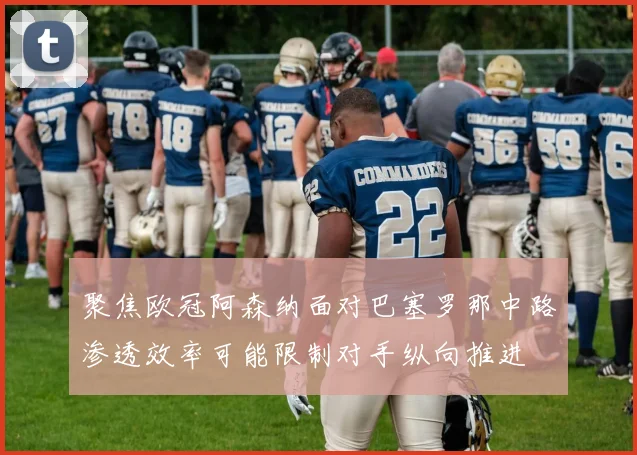 聚焦欧冠阿森纳面对巴塞罗那中路渗透效率可能限制对手纵向推进