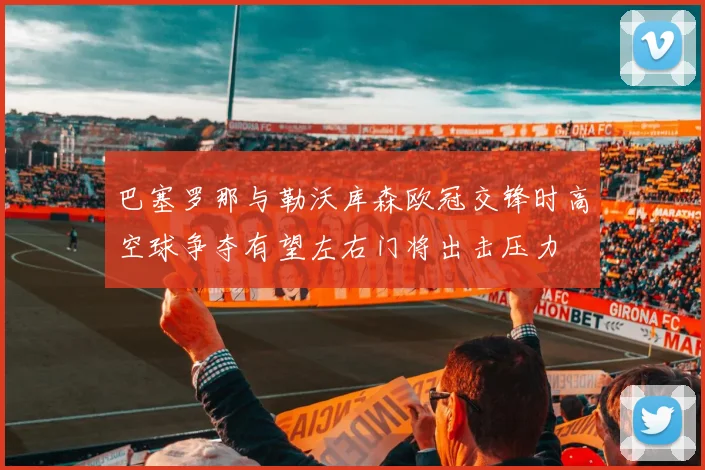 巴塞罗那与勒沃库森欧冠交锋时高空球争夺有望左右门将出击压力