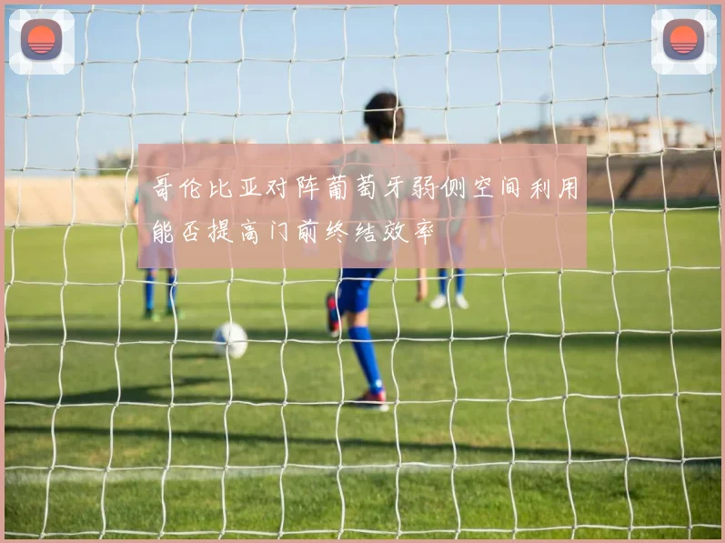 哥伦比亚对阵葡萄牙弱侧空间利用能否提高门前终结效率