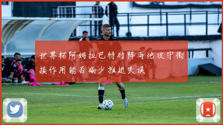 世界杯阿姆拉巴特对阵海地攻守衔接作用能否减少推进失误