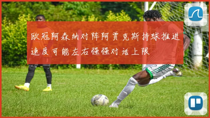 欧冠阿森纳对阵阿贾克斯持球推进速度可能左右强强对话上限