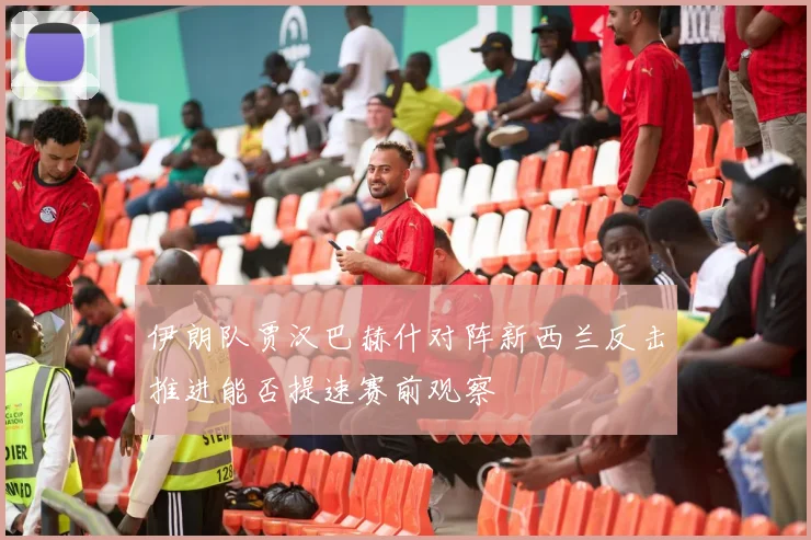 伊朗队贾汉巴赫什对阵新西兰反击推进能否提速赛前观察