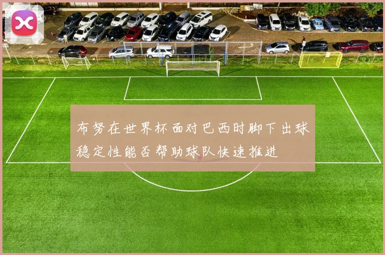 布努在世界杯面对巴西时脚下出球稳定性能否帮助球队快速推进