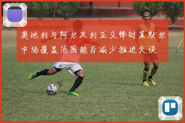 奥地利与阿尔及利亚交锋时莱默尔中场覆盖范围能否减少推进失误