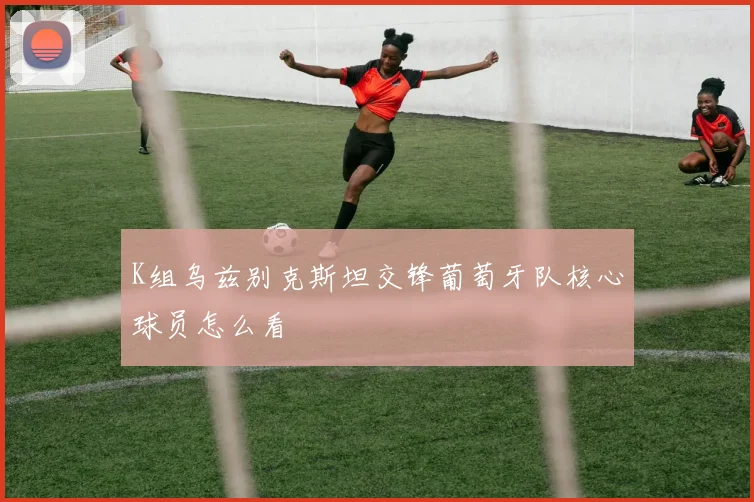 K组乌兹别克斯坦交锋葡萄牙队核心球员怎么看