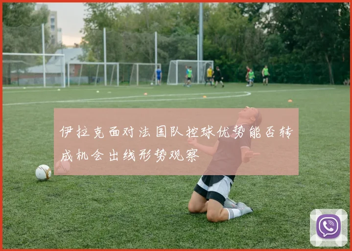 伊拉克面对法国队控球优势能否转成机会出线形势观察