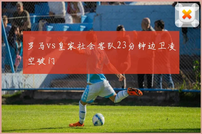 罗马vs皇家社会客队23分钟边卫凌空破门
