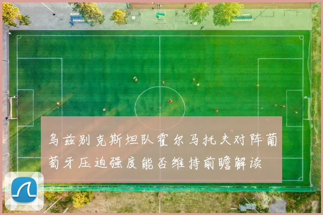 乌兹别克斯坦队霍尔马托夫对阵葡萄牙压迫强度能否维持前瞻解读
